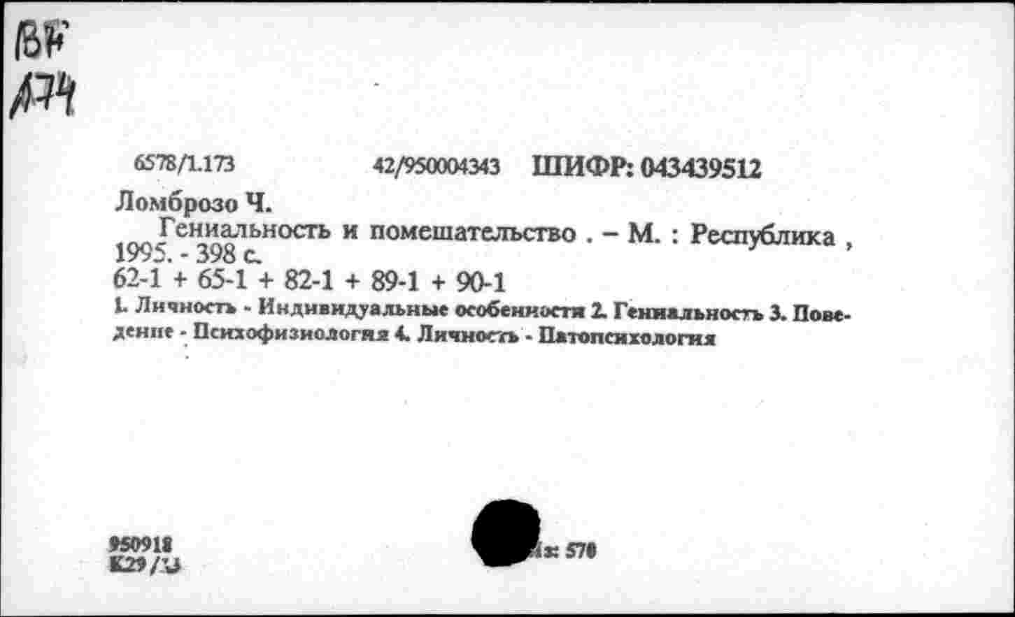 ﻿6578/1.173	42/950004343 ШИФР; 043439512
Ломброзо Ч.
Гениальность и помешательство . - М. : Республика 1995. - 398 с.	’
62-1 + 65-1 + 82-1 + 89-1 + 90-1
1. Личность - Индивидуальные особенности 2. Гениальность 3. Поведение - Психофизиология 4. Личность - Патопсихология
95091«
К29/У
ж 57«